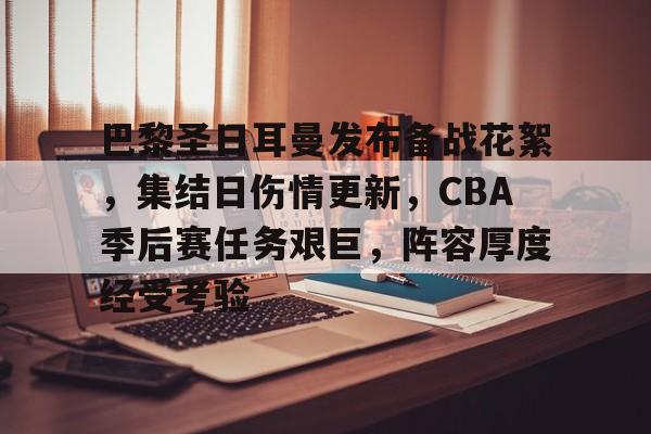巴黎圣日耳曼发布备战花絮，集结日伤情更新，CBA季后赛任务艰巨，阵容厚度经受考验的简单介绍